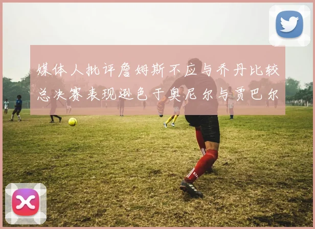 媒体人批评詹姆斯不应与乔丹比较总决赛表现逊色于奥尼尔与贾巴尔