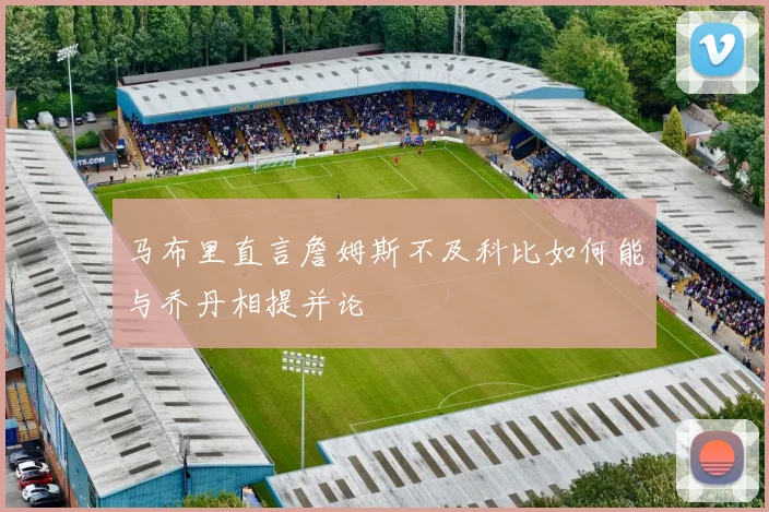 马布里直言詹姆斯不及科比如何能与乔丹相提并论