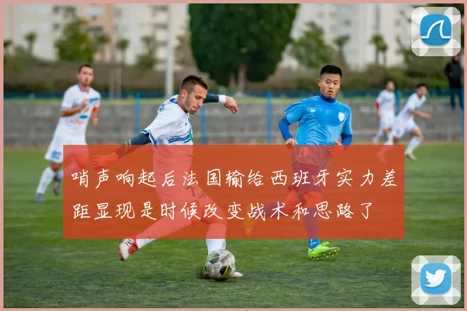 哨声响起后法国输给西班牙实力差距显现是时候改变战术和思路了
