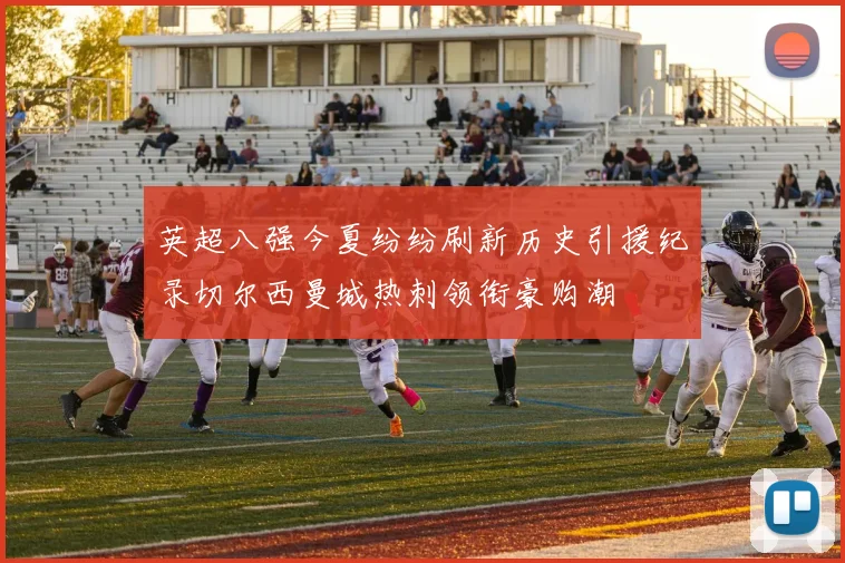 英超八强今夏纷纷刷新历史引援纪录切尔西曼城热刺领衔豪购潮